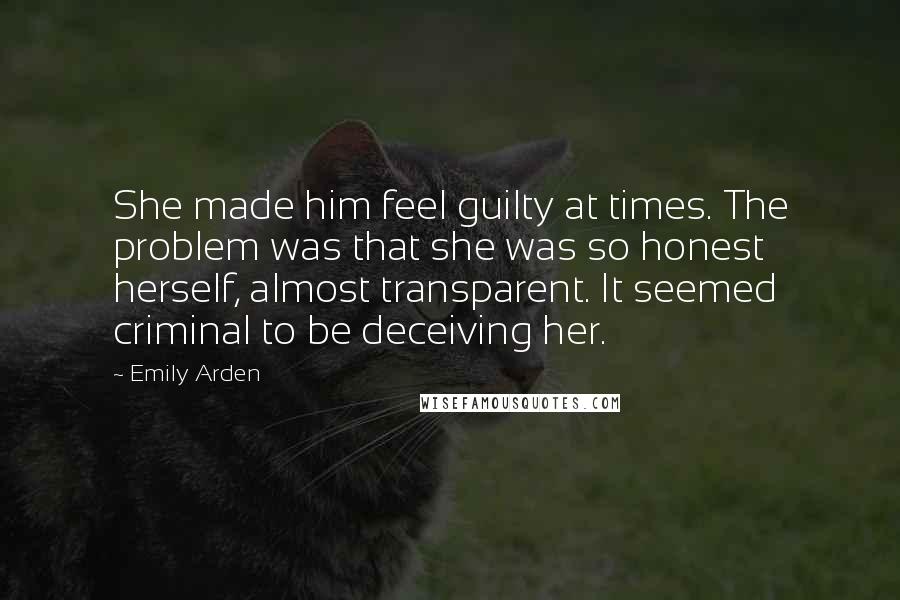 Emily Arden Quotes: She made him feel guilty at times. The problem was that she was so honest herself, almost transparent. It seemed criminal to be deceiving her.