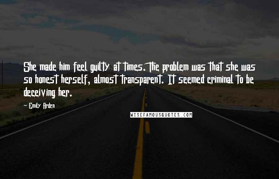 Emily Arden Quotes: She made him feel guilty at times. The problem was that she was so honest herself, almost transparent. It seemed criminal to be deceiving her.