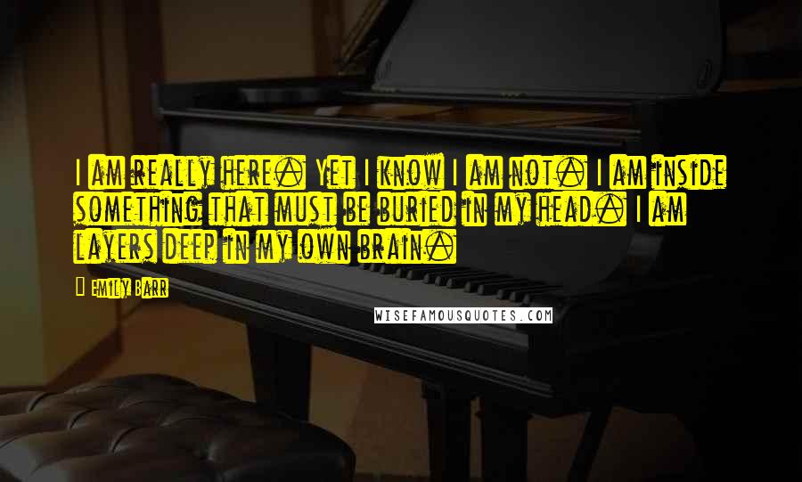 Emily Barr Quotes: I am really here. Yet I know I am not. I am inside something that must be buried in my head. I am layers deep in my own brain.