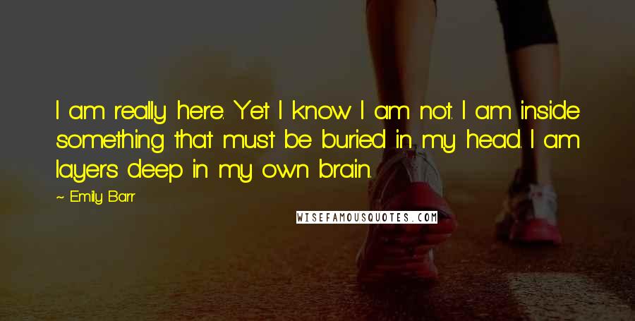 Emily Barr Quotes: I am really here. Yet I know I am not. I am inside something that must be buried in my head. I am layers deep in my own brain.