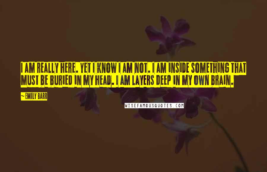 Emily Barr Quotes: I am really here. Yet I know I am not. I am inside something that must be buried in my head. I am layers deep in my own brain.