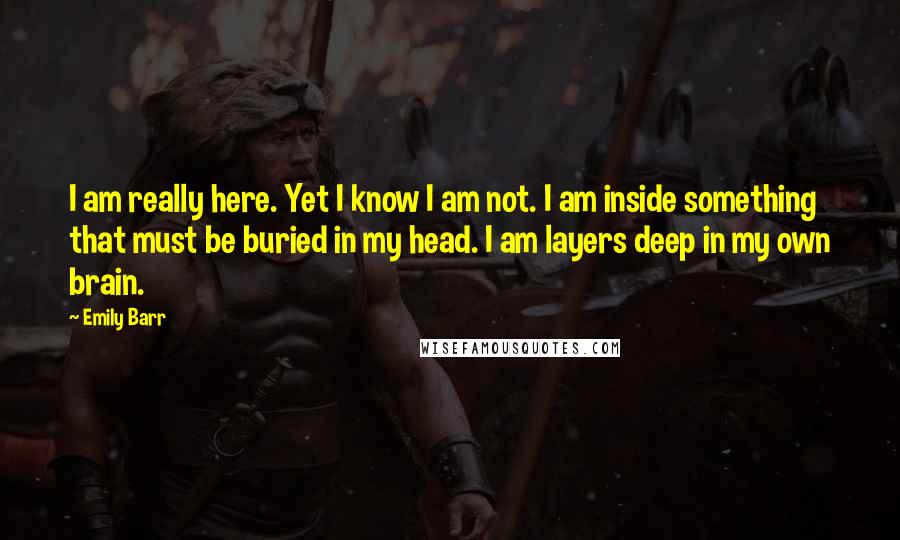 Emily Barr Quotes: I am really here. Yet I know I am not. I am inside something that must be buried in my head. I am layers deep in my own brain.