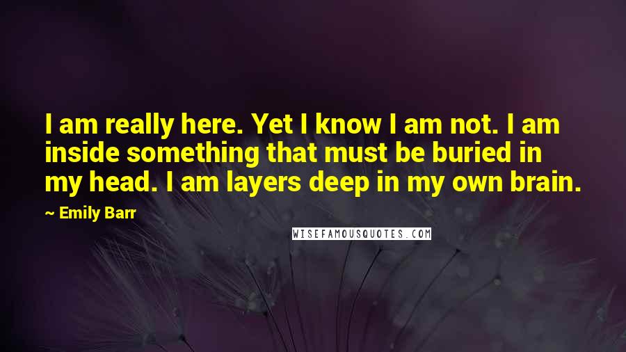 Emily Barr Quotes: I am really here. Yet I know I am not. I am inside something that must be buried in my head. I am layers deep in my own brain.
