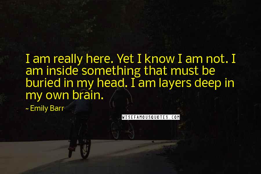 Emily Barr Quotes: I am really here. Yet I know I am not. I am inside something that must be buried in my head. I am layers deep in my own brain.