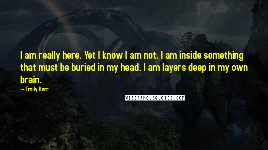 Emily Barr Quotes: I am really here. Yet I know I am not. I am inside something that must be buried in my head. I am layers deep in my own brain.