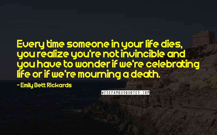 Emily Bett Rickards Quotes: Every time someone in your life dies, you realize you're not invincible and you have to wonder if we're celebrating life or if we're mourning a death.