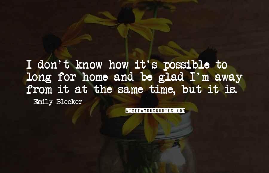 Emily Bleeker Quotes: I don't know how it's possible to long for home and be glad I'm away from it at the same time, but it is.