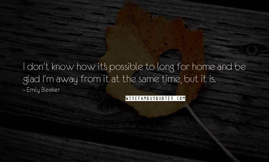 Emily Bleeker Quotes: I don't know how it's possible to long for home and be glad I'm away from it at the same time, but it is.