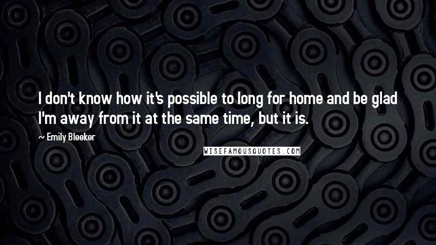 Emily Bleeker Quotes: I don't know how it's possible to long for home and be glad I'm away from it at the same time, but it is.