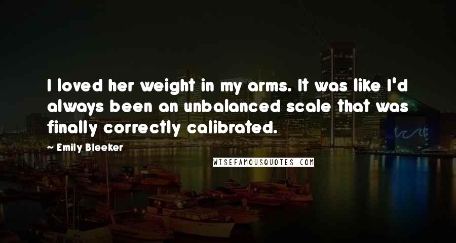 Emily Bleeker Quotes: I loved her weight in my arms. It was like I'd always been an unbalanced scale that was finally correctly calibrated.