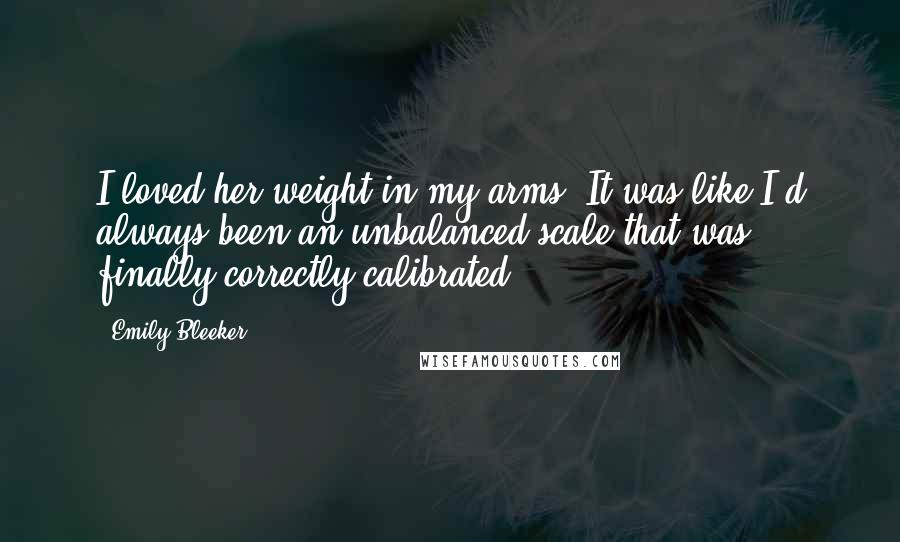 Emily Bleeker Quotes: I loved her weight in my arms. It was like I'd always been an unbalanced scale that was finally correctly calibrated.