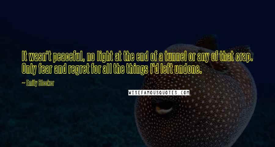 Emily Bleeker Quotes: It wasn't peaceful, no light at the end of a tunnel or any of that crap. Only fear and regret for all the things I'd left undone.