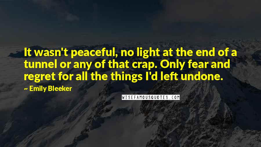 Emily Bleeker Quotes: It wasn't peaceful, no light at the end of a tunnel or any of that crap. Only fear and regret for all the things I'd left undone.