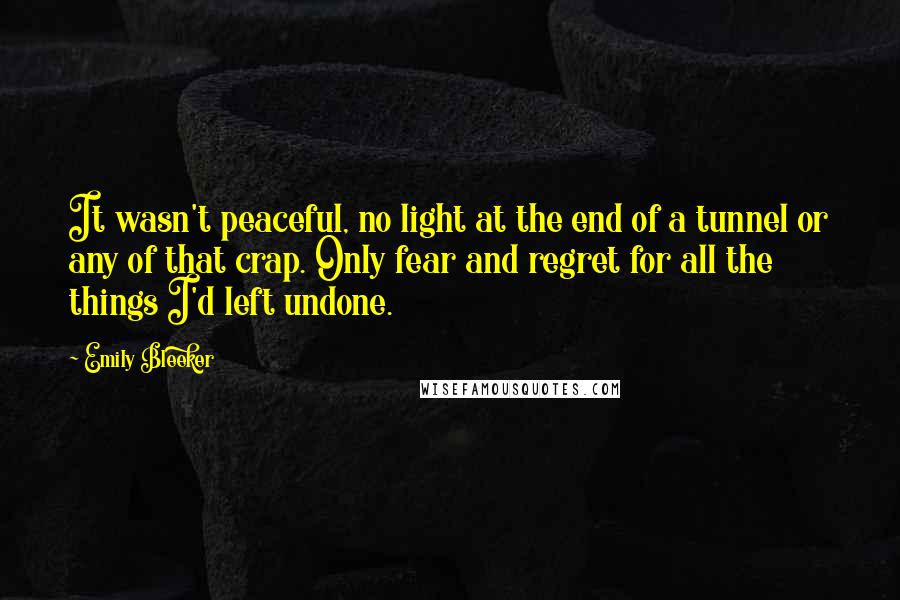 Emily Bleeker Quotes: It wasn't peaceful, no light at the end of a tunnel or any of that crap. Only fear and regret for all the things I'd left undone.