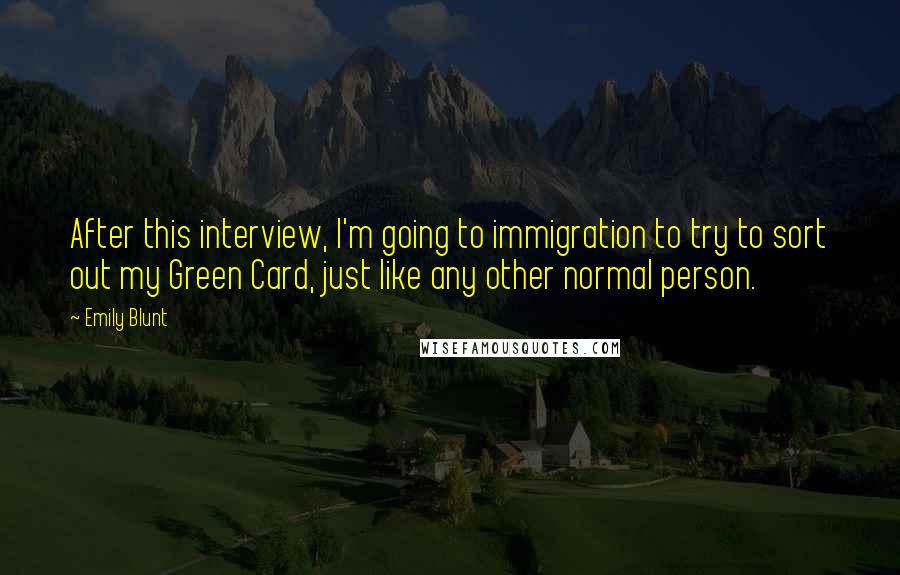 Emily Blunt Quotes: After this interview, I'm going to immigration to try to sort out my Green Card, just like any other normal person.