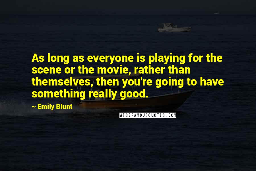 Emily Blunt Quotes: As long as everyone is playing for the scene or the movie, rather than themselves, then you're going to have something really good.