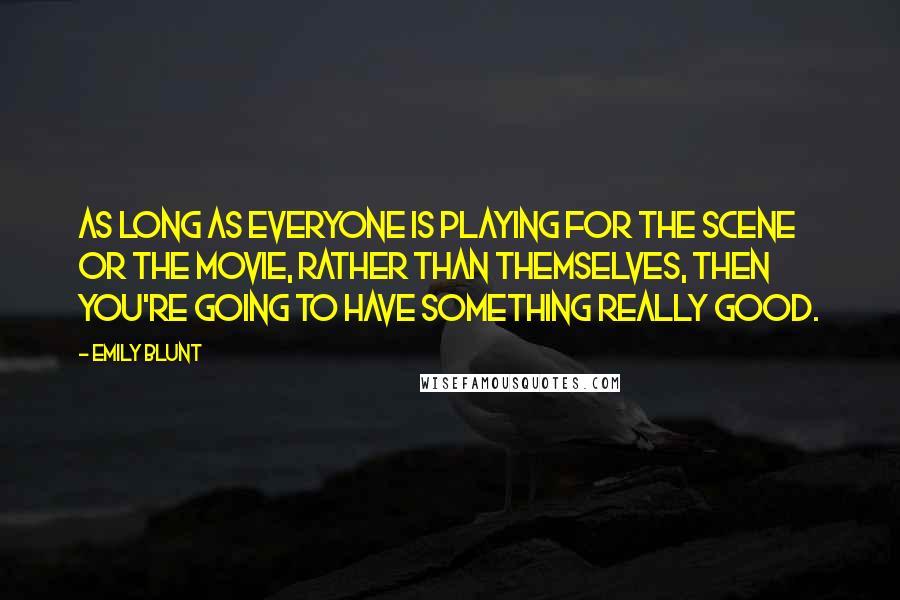 Emily Blunt Quotes: As long as everyone is playing for the scene or the movie, rather than themselves, then you're going to have something really good.