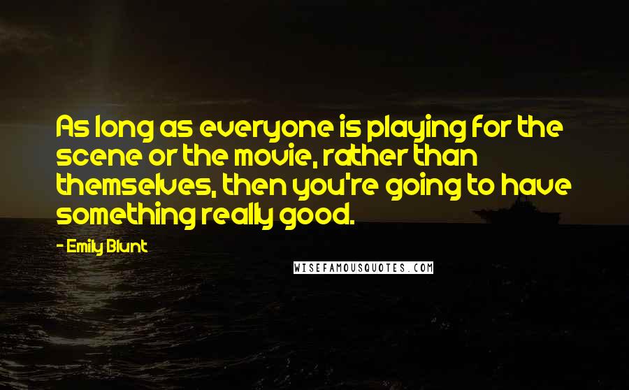 Emily Blunt Quotes: As long as everyone is playing for the scene or the movie, rather than themselves, then you're going to have something really good.