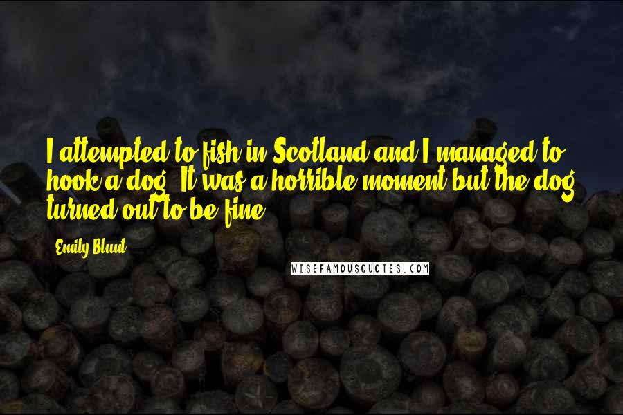 Emily Blunt Quotes: I attempted to fish in Scotland and I managed to hook a dog. It was a horrible moment but the dog turned out to be fine.