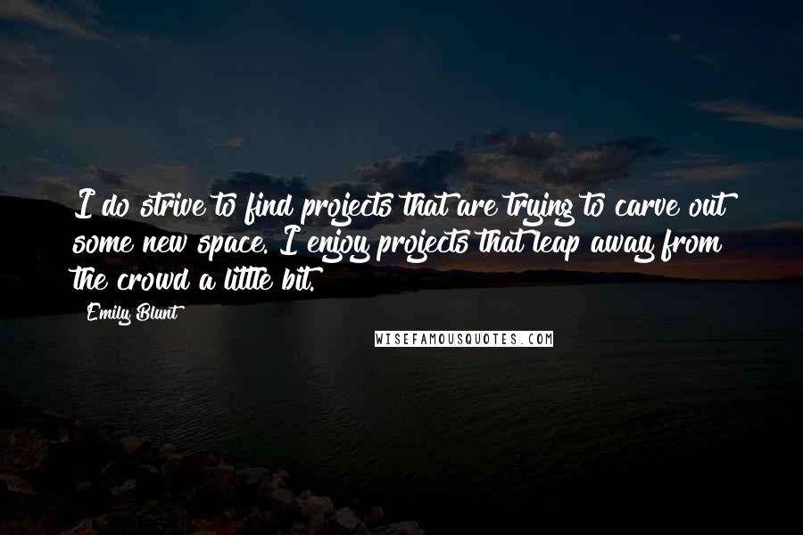 Emily Blunt Quotes: I do strive to find projects that are trying to carve out some new space. I enjoy projects that leap away from the crowd a little bit.