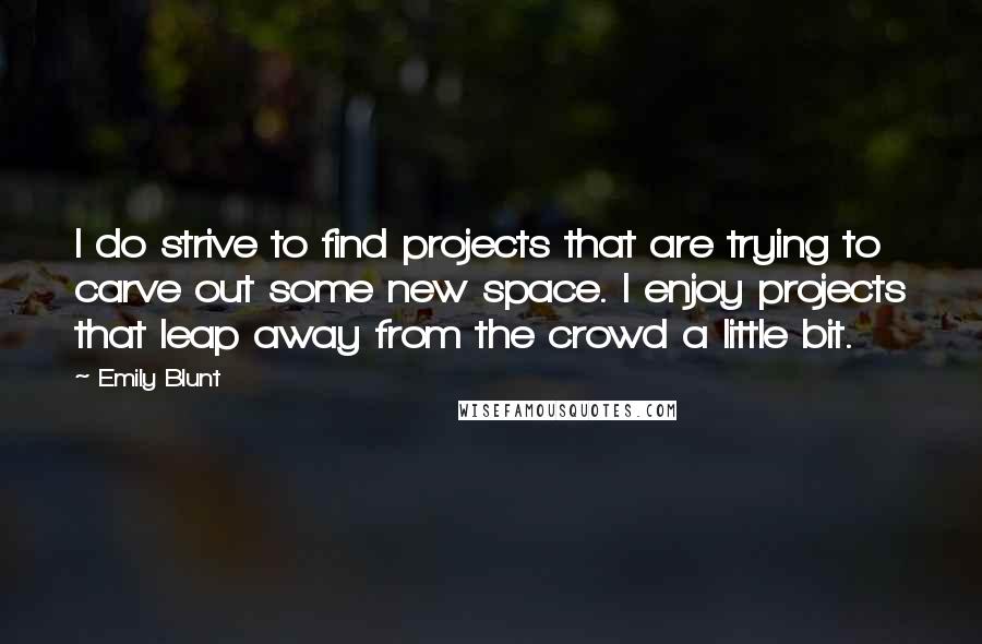 Emily Blunt Quotes: I do strive to find projects that are trying to carve out some new space. I enjoy projects that leap away from the crowd a little bit.