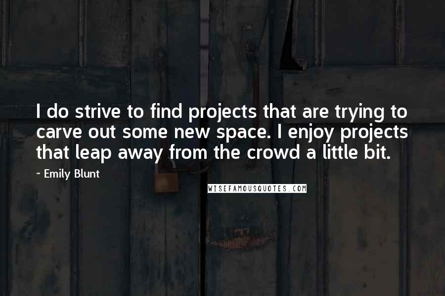 Emily Blunt Quotes: I do strive to find projects that are trying to carve out some new space. I enjoy projects that leap away from the crowd a little bit.