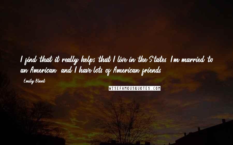 Emily Blunt Quotes: I find that it really helps that I live in the States. I'm married to an American, and I have lots of American friends.