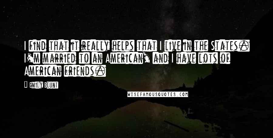 Emily Blunt Quotes: I find that it really helps that I live in the States. I'm married to an American, and I have lots of American friends.