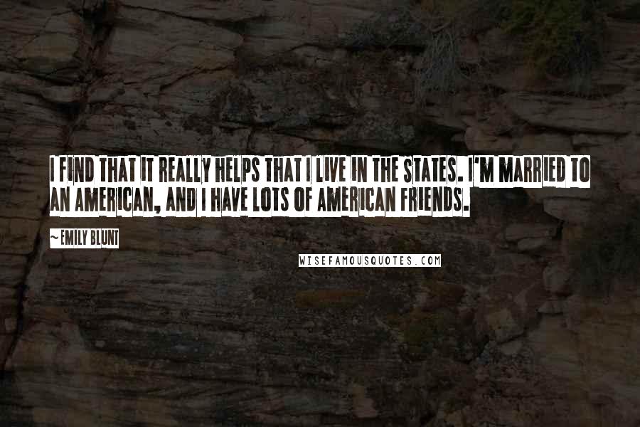 Emily Blunt Quotes: I find that it really helps that I live in the States. I'm married to an American, and I have lots of American friends.