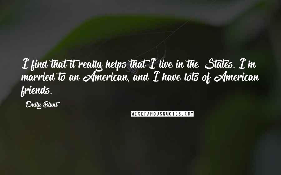 Emily Blunt Quotes: I find that it really helps that I live in the States. I'm married to an American, and I have lots of American friends.