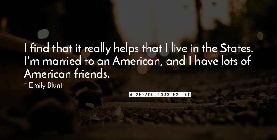 Emily Blunt Quotes: I find that it really helps that I live in the States. I'm married to an American, and I have lots of American friends.