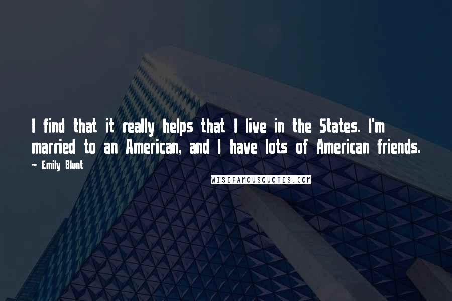 Emily Blunt Quotes: I find that it really helps that I live in the States. I'm married to an American, and I have lots of American friends.