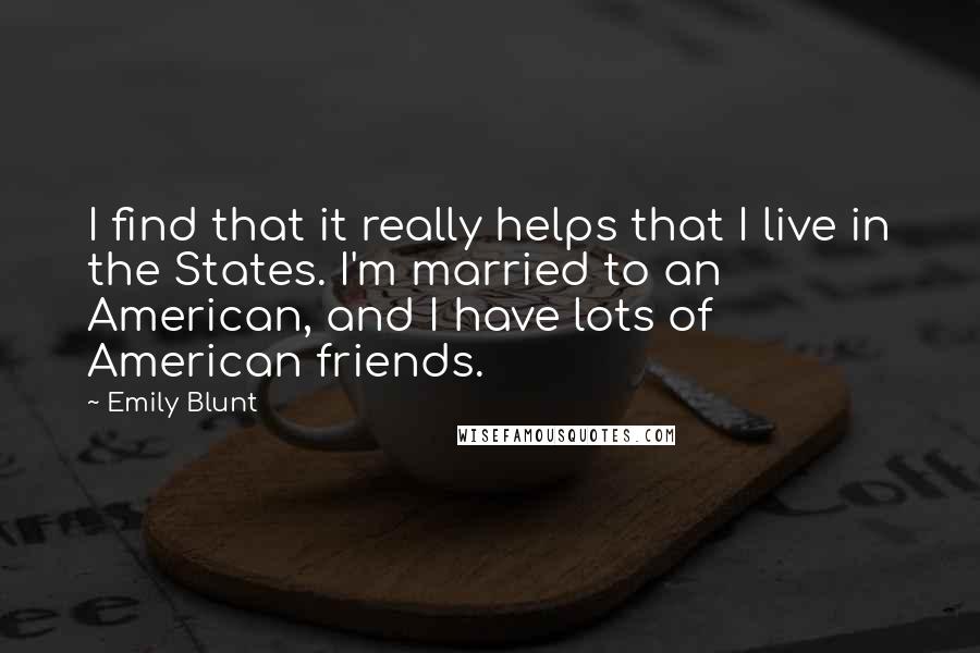 Emily Blunt Quotes: I find that it really helps that I live in the States. I'm married to an American, and I have lots of American friends.