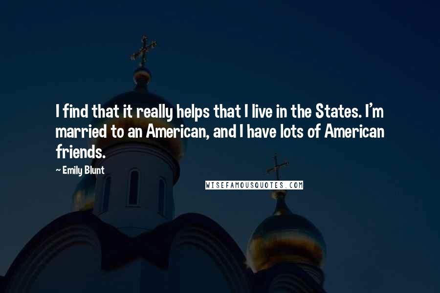 Emily Blunt Quotes: I find that it really helps that I live in the States. I'm married to an American, and I have lots of American friends.