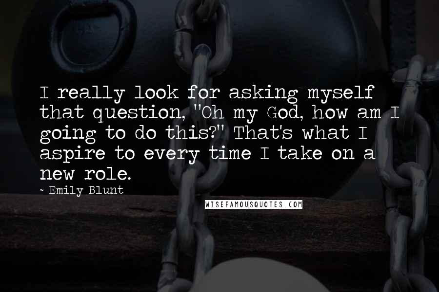 Emily Blunt Quotes: I really look for asking myself that question, "Oh my God, how am I going to do this?" That's what I aspire to every time I take on a new role.