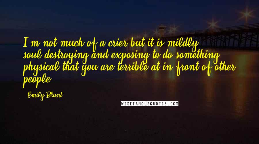 Emily Blunt Quotes: I'm not much of a crier but it is mildly soul-destroying and exposing to do something physical that you are terrible at in front of other people.