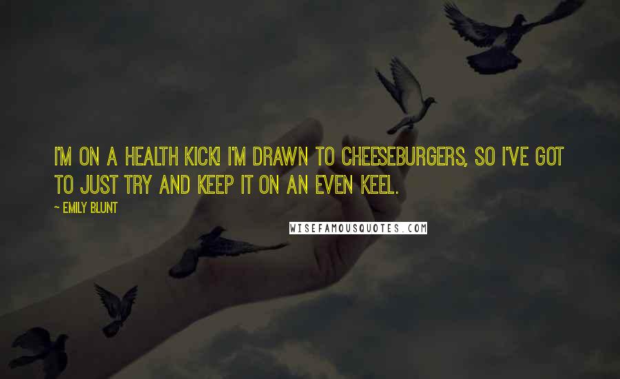 Emily Blunt Quotes: I'm on a health kick! I'm drawn to cheeseburgers, so I've got to just try and keep it on an even keel.