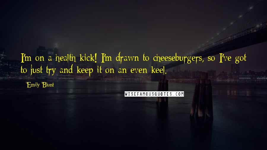 Emily Blunt Quotes: I'm on a health kick! I'm drawn to cheeseburgers, so I've got to just try and keep it on an even keel.