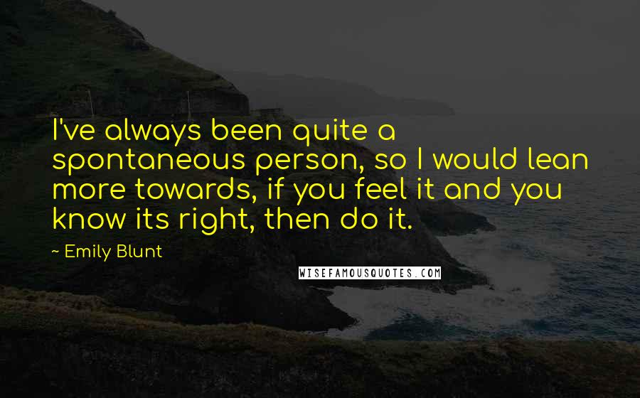 Emily Blunt Quotes: I've always been quite a spontaneous person, so I would lean more towards, if you feel it and you know its right, then do it.