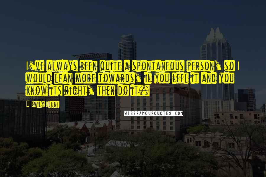 Emily Blunt Quotes: I've always been quite a spontaneous person, so I would lean more towards, if you feel it and you know its right, then do it.