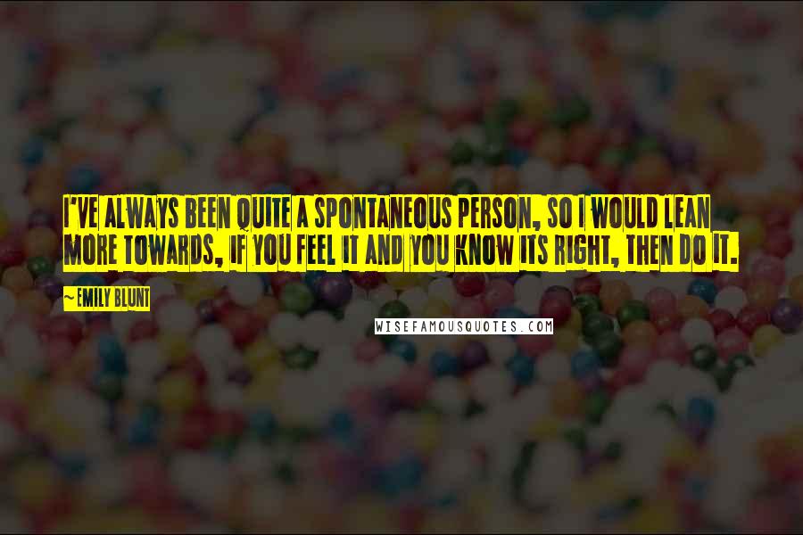 Emily Blunt Quotes: I've always been quite a spontaneous person, so I would lean more towards, if you feel it and you know its right, then do it.