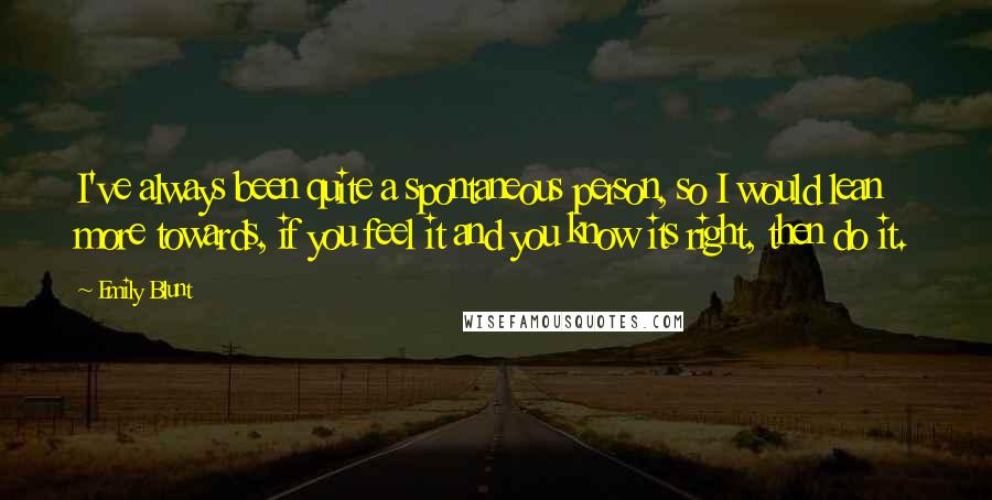 Emily Blunt Quotes: I've always been quite a spontaneous person, so I would lean more towards, if you feel it and you know its right, then do it.
