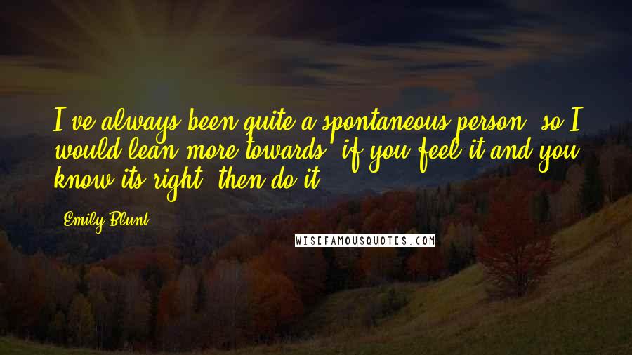 Emily Blunt Quotes: I've always been quite a spontaneous person, so I would lean more towards, if you feel it and you know its right, then do it.