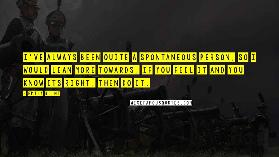 Emily Blunt Quotes: I've always been quite a spontaneous person, so I would lean more towards, if you feel it and you know its right, then do it.