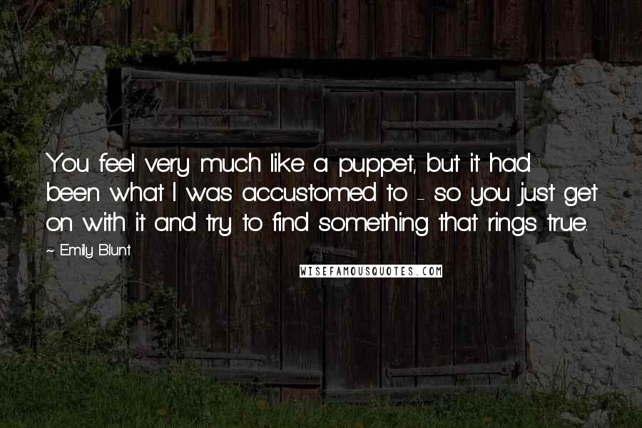 Emily Blunt Quotes: You feel very much like a puppet, but it had been what I was accustomed to - so you just get on with it and try to find something that rings true.