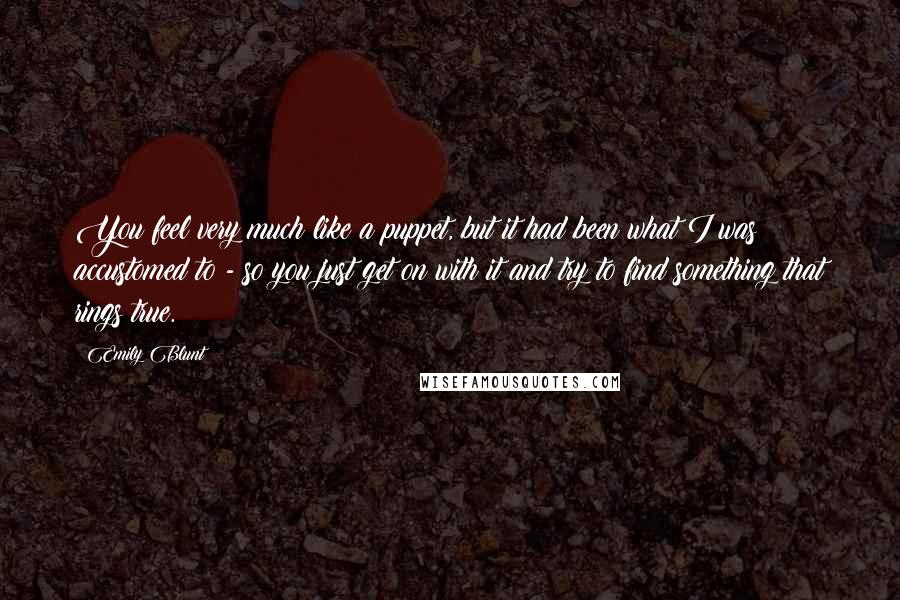 Emily Blunt Quotes: You feel very much like a puppet, but it had been what I was accustomed to - so you just get on with it and try to find something that rings true.