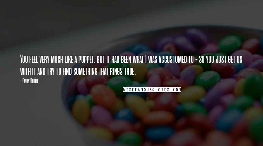 Emily Blunt Quotes: You feel very much like a puppet, but it had been what I was accustomed to - so you just get on with it and try to find something that rings true.