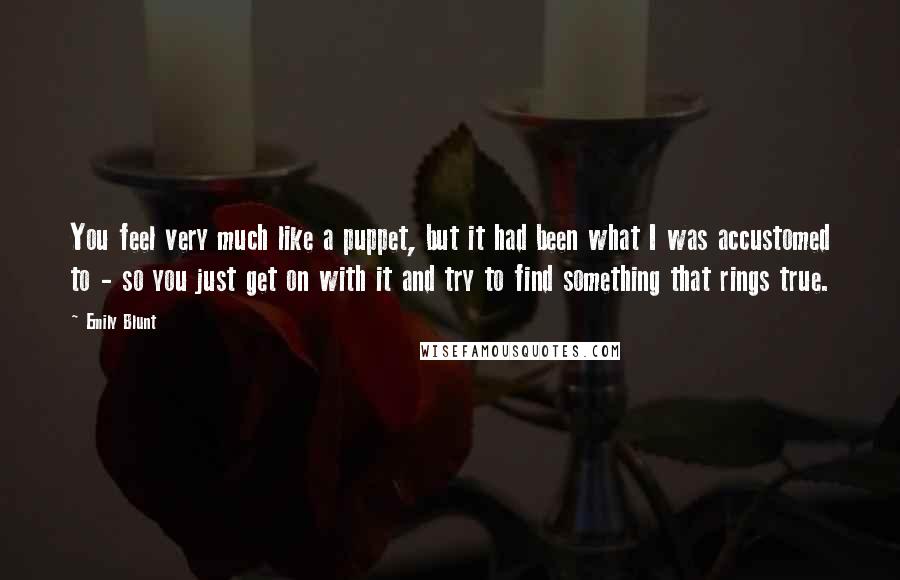 Emily Blunt Quotes: You feel very much like a puppet, but it had been what I was accustomed to - so you just get on with it and try to find something that rings true.