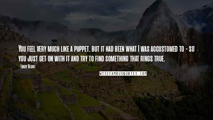 Emily Blunt Quotes: You feel very much like a puppet, but it had been what I was accustomed to - so you just get on with it and try to find something that rings true.