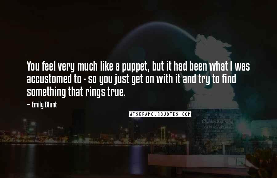 Emily Blunt Quotes: You feel very much like a puppet, but it had been what I was accustomed to - so you just get on with it and try to find something that rings true.